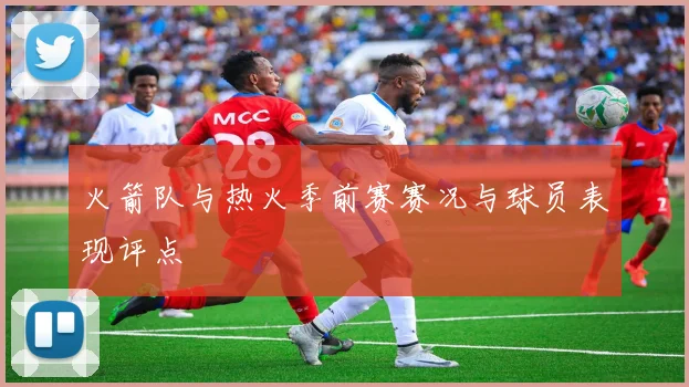 火箭队与热火季前赛赛况与球员表现评点