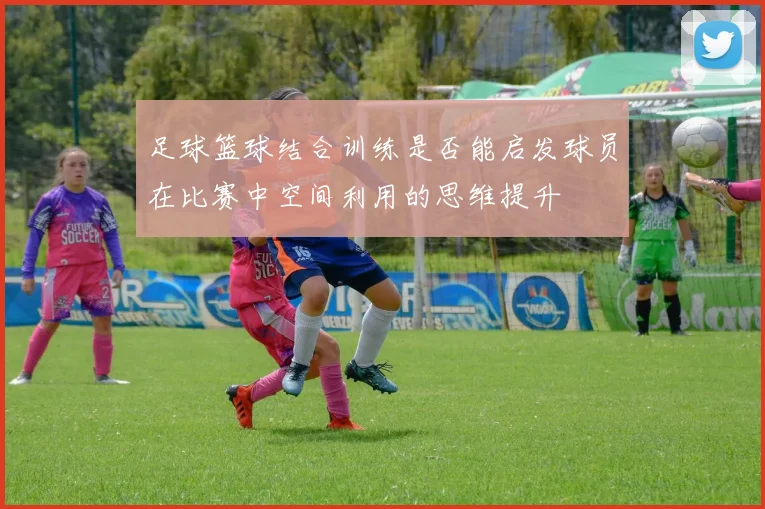 足球篮球结合训练是否能启发球员在比赛中空间利用的思维提升