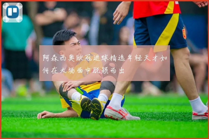 阿森西奥欧冠进球精选年轻天才如何在大场面中脱颖而出